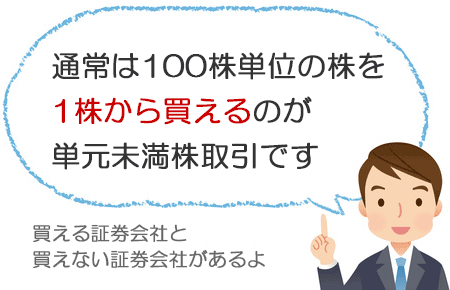 通常は100株単位の株を1株ずつ買えるのが単元未満株取引です。買える証券会社と買えない証券会社があります